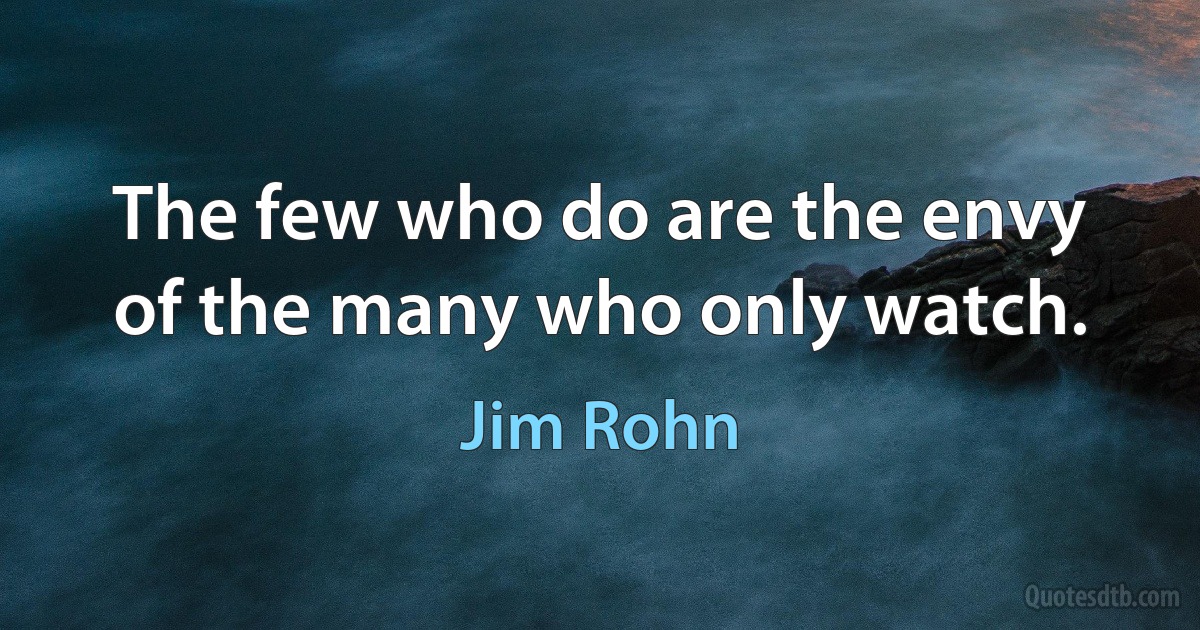 The few who do are the envy of the many who only watch. (Jim Rohn)