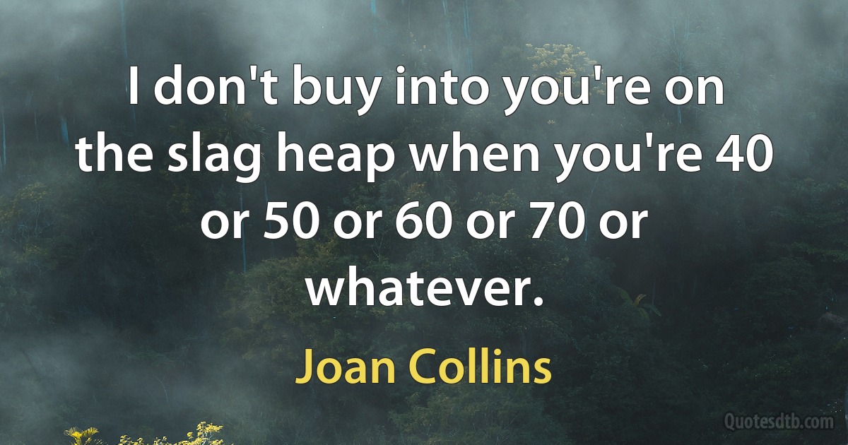 I don't buy into you're on the slag heap when you're 40 or 50 or 60 or 70 or whatever. (Joan Collins)