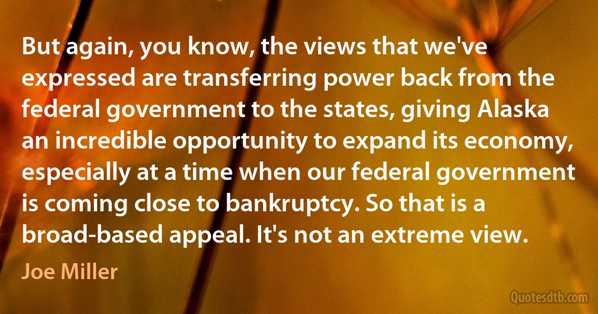 But again, you know, the views that we've expressed are transferring power back from the federal government to the states, giving Alaska an incredible opportunity to expand its economy, especially at a time when our federal government is coming close to bankruptcy. So that is a broad-based appeal. It's not an extreme view. (Joe Miller)