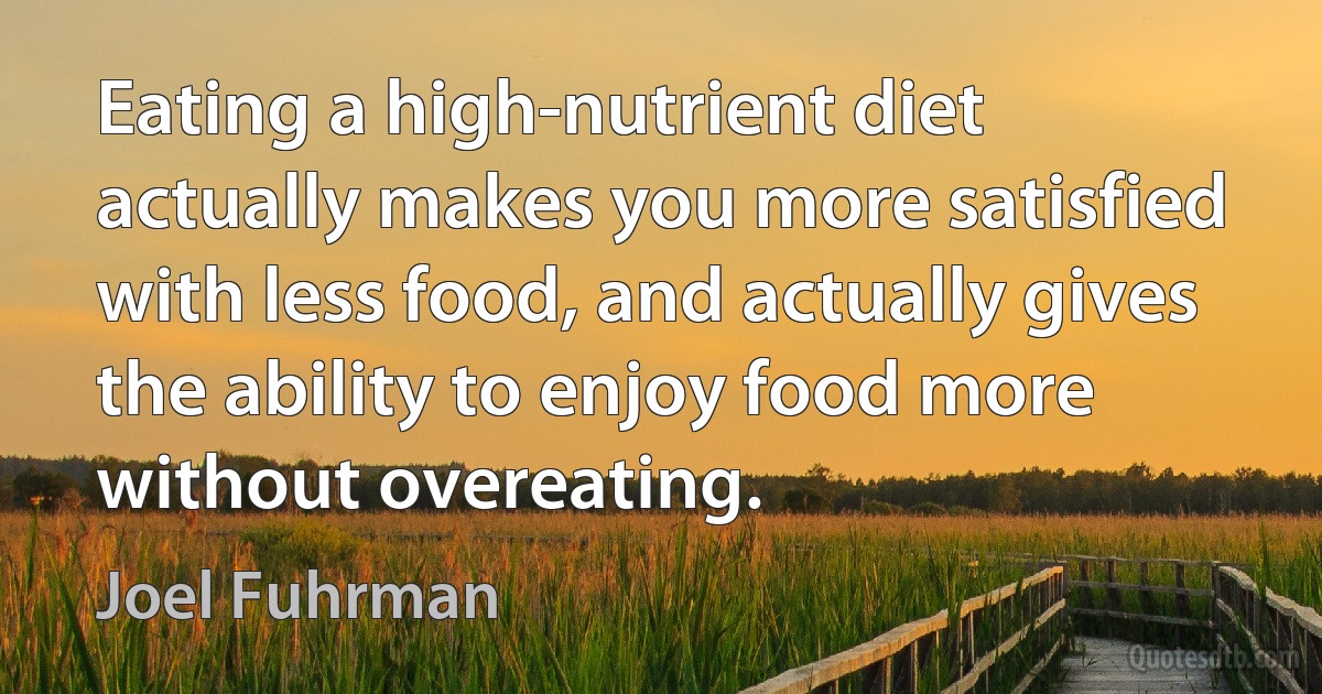 Eating a high-nutrient diet actually makes you more satisfied with less food, and actually gives the ability to enjoy food more without overeating. (Joel Fuhrman)