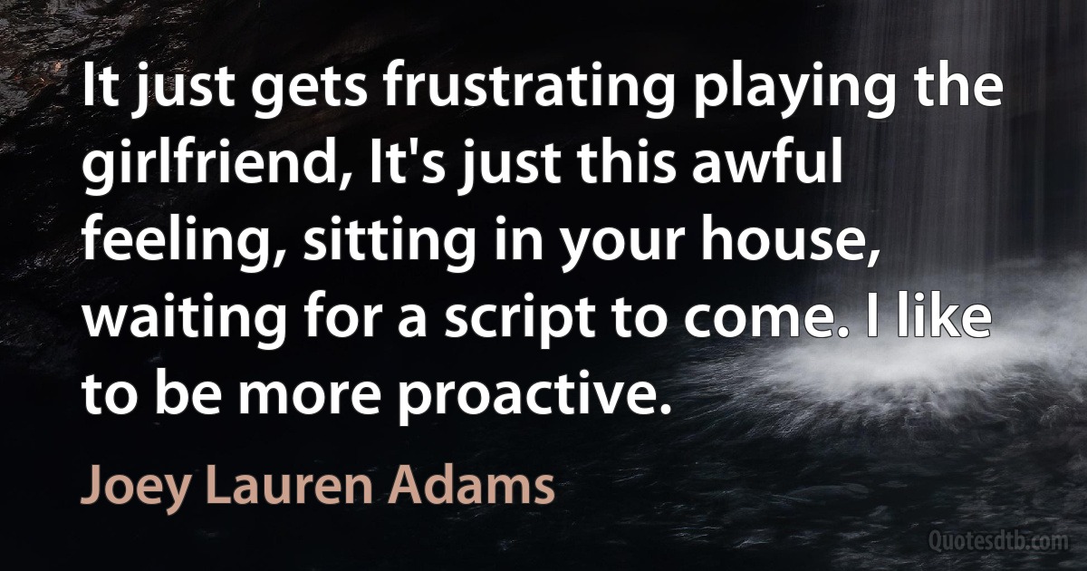 It just gets frustrating playing the girlfriend, It's just this awful feeling, sitting in your house, waiting for a script to come. I like to be more proactive. (Joey Lauren Adams)