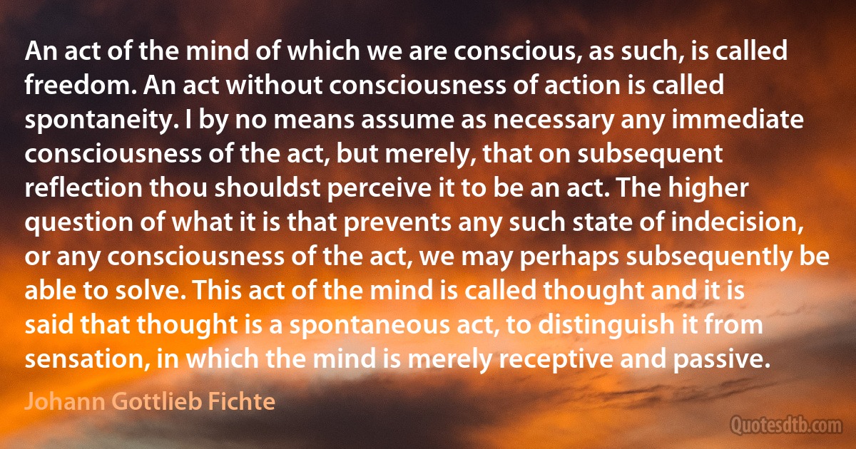 An act of the mind of which we are conscious, as such, is called freedom. An act without consciousness of action is called spontaneity. I by no means assume as necessary any immediate consciousness of the act, but merely, that on subsequent reflection thou shouldst perceive it to be an act. The higher question of what it is that prevents any such state of indecision, or any consciousness of the act, we may perhaps subsequently be able to solve. This act of the mind is called thought and it is said that thought is a spontaneous act, to distinguish it from sensation, in which the mind is merely receptive and passive. (Johann Gottlieb Fichte)