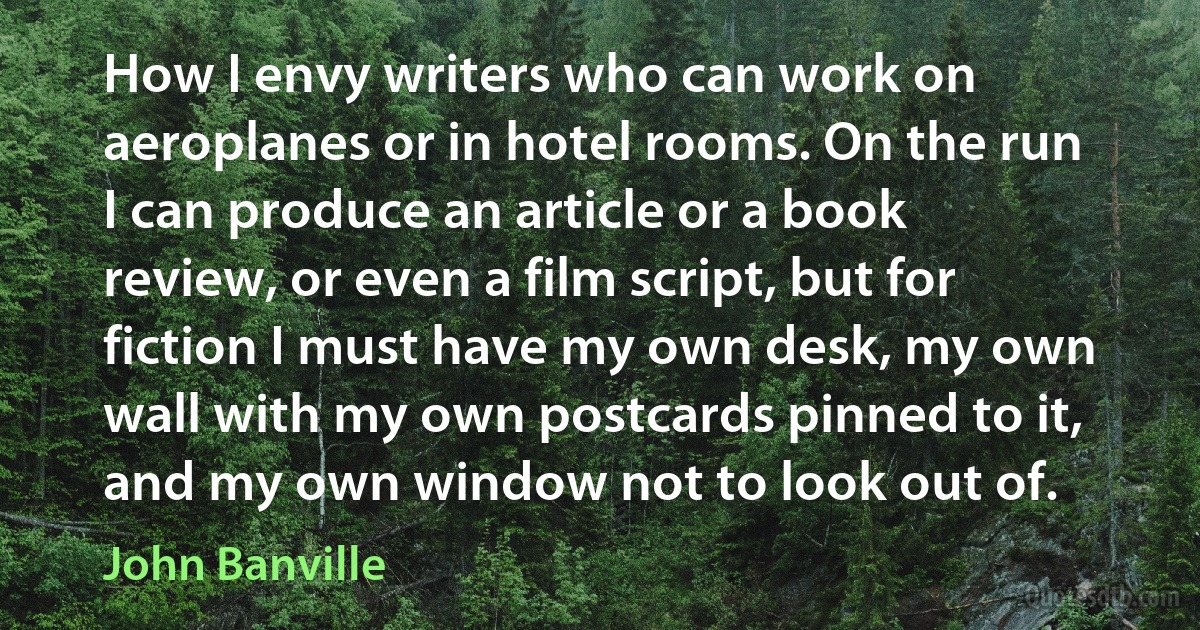 How I envy writers who can work on aeroplanes or in hotel rooms. On the run I can produce an article or a book review, or even a film script, but for fiction I must have my own desk, my own wall with my own postcards pinned to it, and my own window not to look out of. (John Banville)