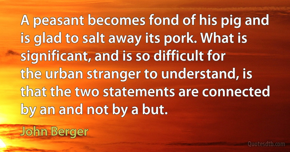 A peasant becomes fond of his pig and is glad to salt away its pork. What is significant, and is so difficult for the urban stranger to understand, is that the two statements are connected by an and not by a but. (John Berger)