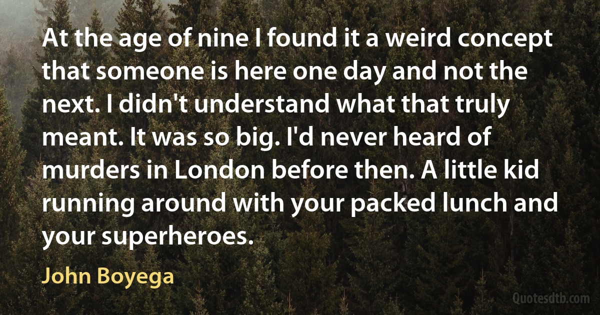 At the age of nine I found it a weird concept that someone is here one day and not the next. I didn't understand what that truly meant. It was so big. I'd never heard of murders in London before then. A little kid running around with your packed lunch and your superheroes. (John Boyega)