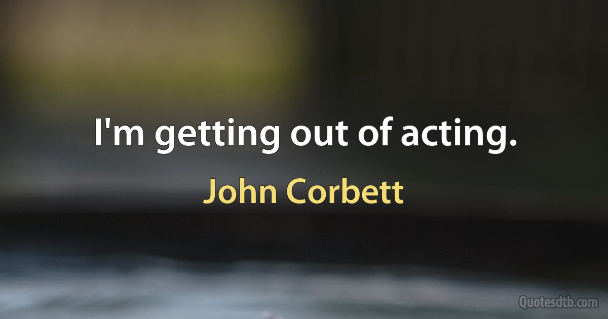 I'm getting out of acting. (John Corbett)