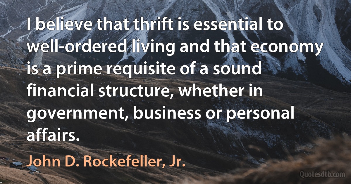 I believe that thrift is essential to well-ordered living and that economy is a prime requisite of a sound financial structure, whether in government, business or personal affairs. (John D. Rockefeller, Jr.)