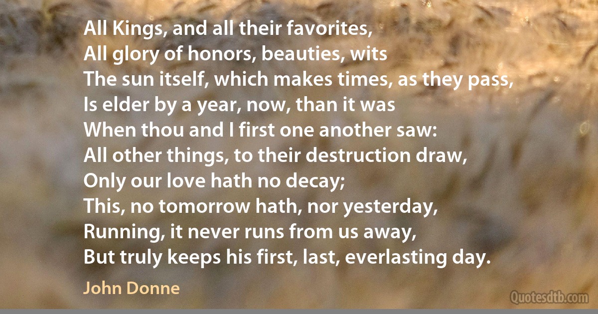 All Kings, and all their favorites,
All glory of honors, beauties, wits
The sun itself, which makes times, as they pass,
Is elder by a year, now, than it was
When thou and I first one another saw:
All other things, to their destruction draw,
Only our love hath no decay;
This, no tomorrow hath, nor yesterday,
Running, it never runs from us away,
But truly keeps his first, last, everlasting day. (John Donne)