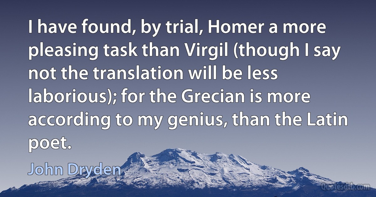 I have found, by trial, Homer a more pleasing task than Virgil (though I say not the translation will be less laborious); for the Grecian is more according to my genius, than the Latin poet. (John Dryden)