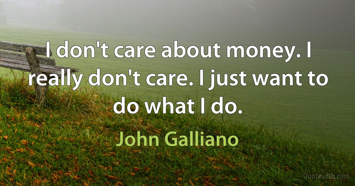 I don't care about money. I really don't care. I just want to do what I do. (John Galliano)