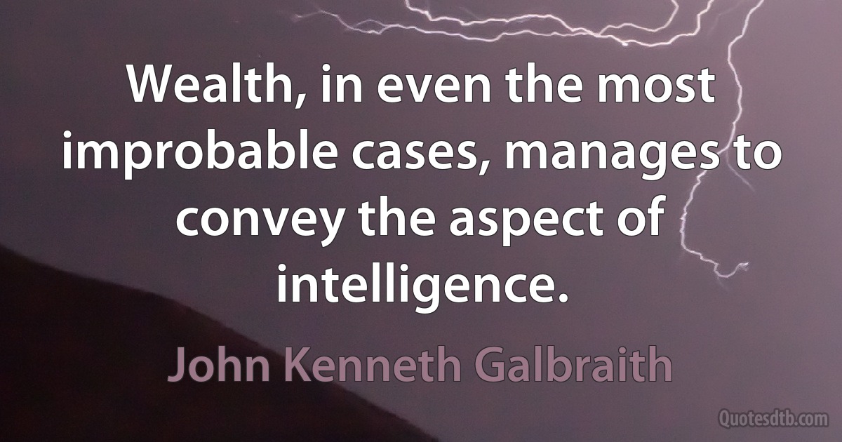 Wealth, in even the most improbable cases, manages to convey the aspect of intelligence. (John Kenneth Galbraith)