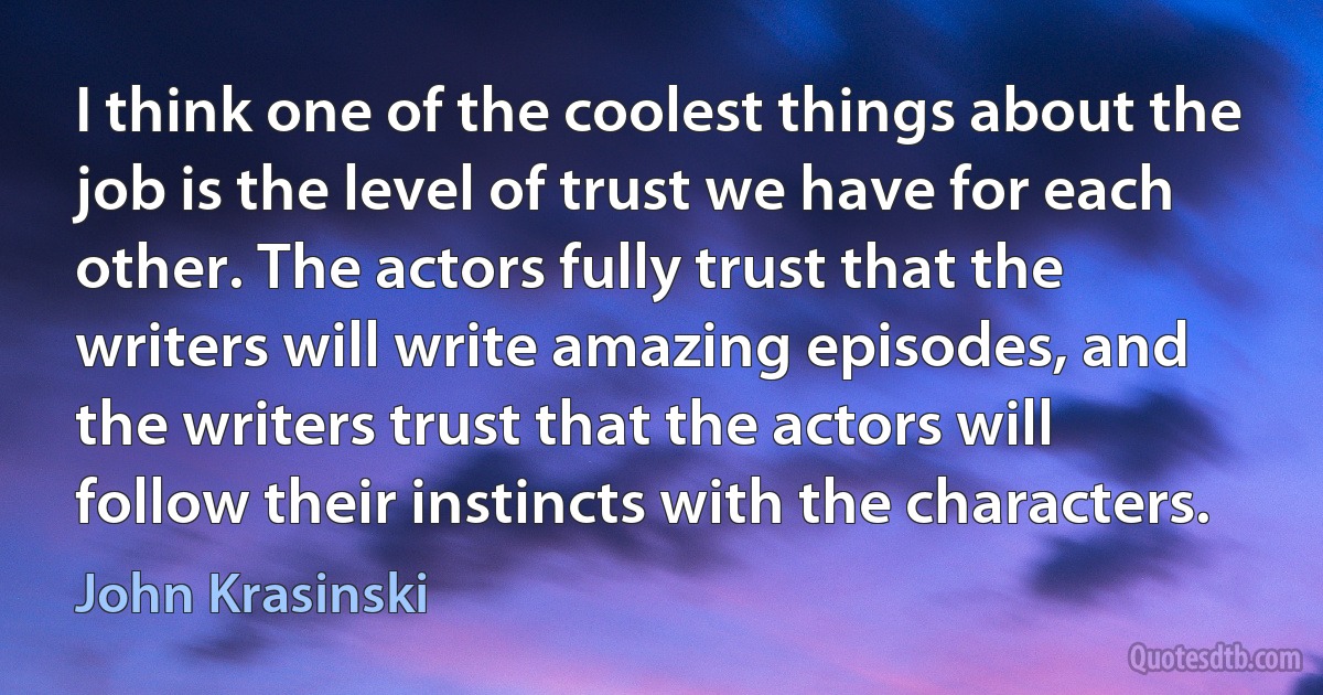 I think one of the coolest things about the job is the level of trust we have for each other. The actors fully trust that the writers will write amazing episodes, and the writers trust that the actors will follow their instincts with the characters. (John Krasinski)