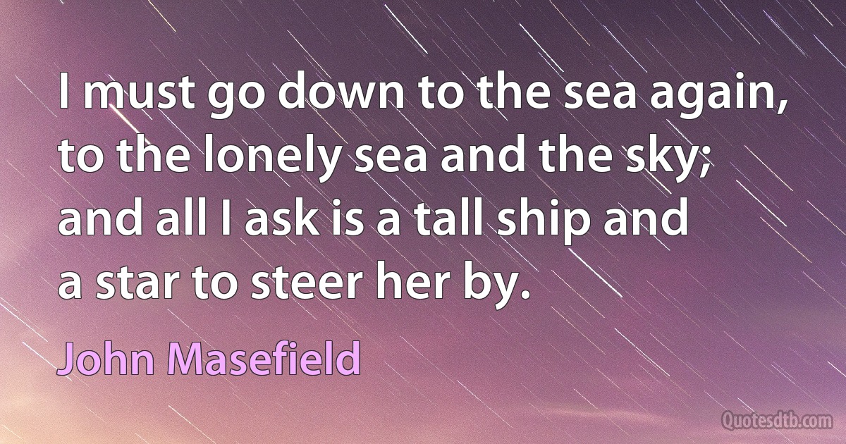 I must go down to the sea again, to the lonely sea and the sky; and all I ask is a tall ship and a star to steer her by. (John Masefield)