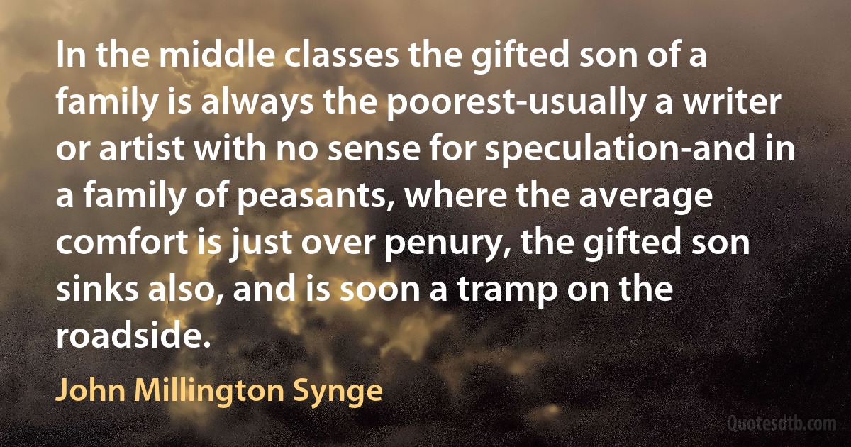 In the middle classes the gifted son of a family is always the poorest-usually a writer or artist with no sense for speculation-and in a family of peasants, where the average comfort is just over penury, the gifted son sinks also, and is soon a tramp on the roadside. (John Millington Synge)