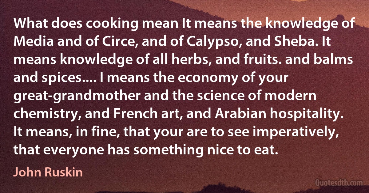 What does cooking mean It means the knowledge of Media and of Circe, and of Calypso, and Sheba. It means knowledge of all herbs, and fruits. and balms and spices.... I means the economy of your great-grandmother and the science of modern chemistry, and French art, and Arabian hospitality. It means, in fine, that your are to see imperatively, that everyone has something nice to eat. (John Ruskin)