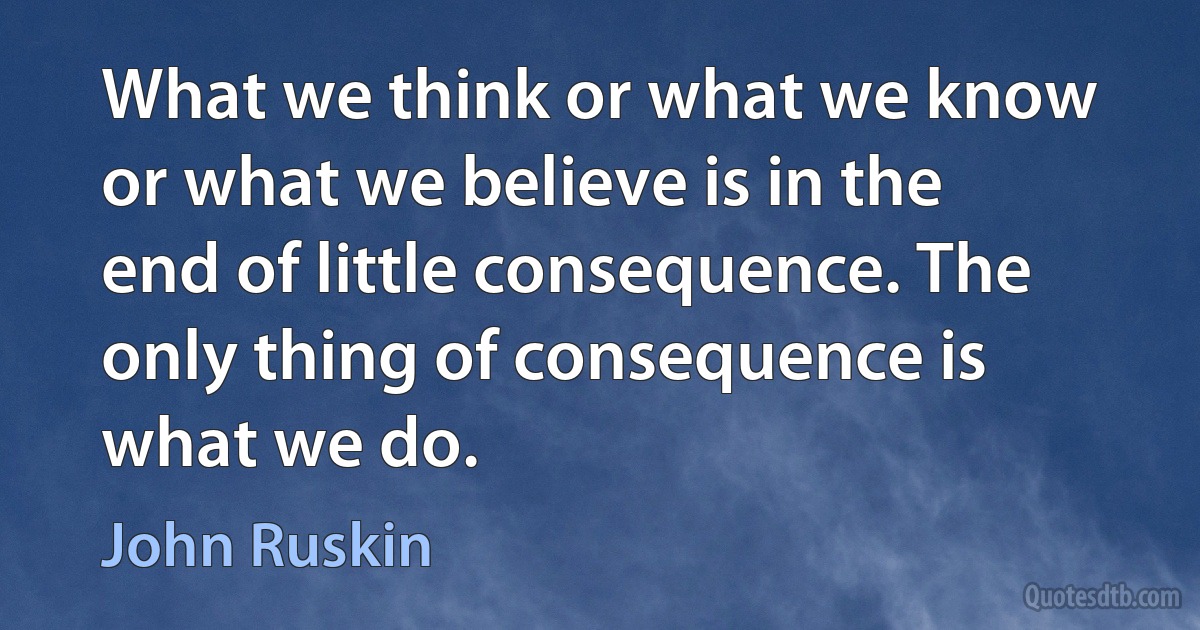 What we think or what we know or what we believe is in the end of little consequence. The only thing of consequence is what we do. (John Ruskin)