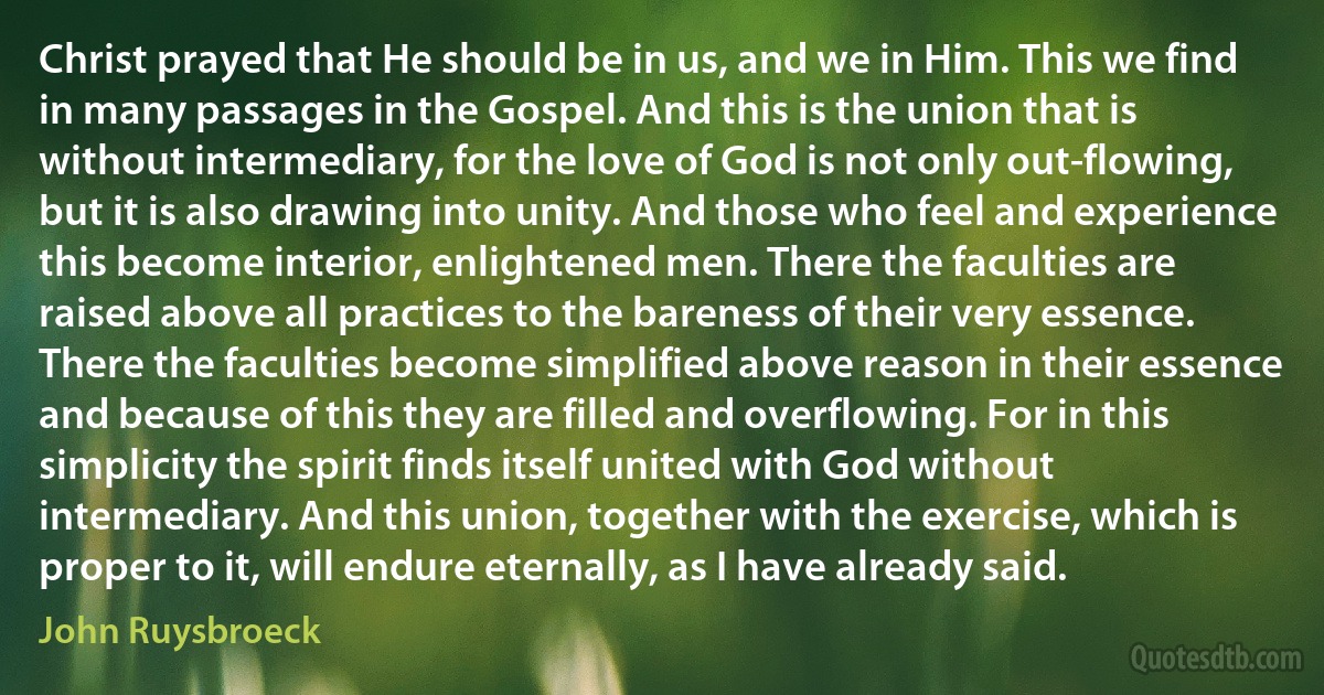 Christ prayed that He should be in us, and we in Him. This we find in many passages in the Gospel. And this is the union that is without intermediary, for the love of God is not only out-flowing, but it is also drawing into unity. And those who feel and experience this become interior, enlightened men. There the faculties are raised above all practices to the bareness of their very essence. There the faculties become simplified above reason in their essence and because of this they are filled and overflowing. For in this simplicity the spirit finds itself united with God without intermediary. And this union, together with the exercise, which is proper to it, will endure eternally, as I have already said. (John Ruysbroeck)