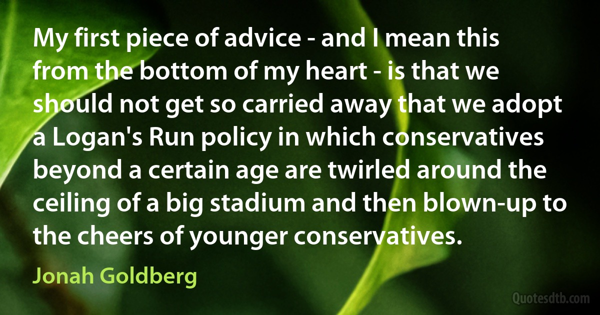 My first piece of advice - and I mean this from the bottom of my heart - is that we should not get so carried away that we adopt a Logan's Run policy in which conservatives beyond a certain age are twirled around the ceiling of a big stadium and then blown-up to the cheers of younger conservatives. (Jonah Goldberg)