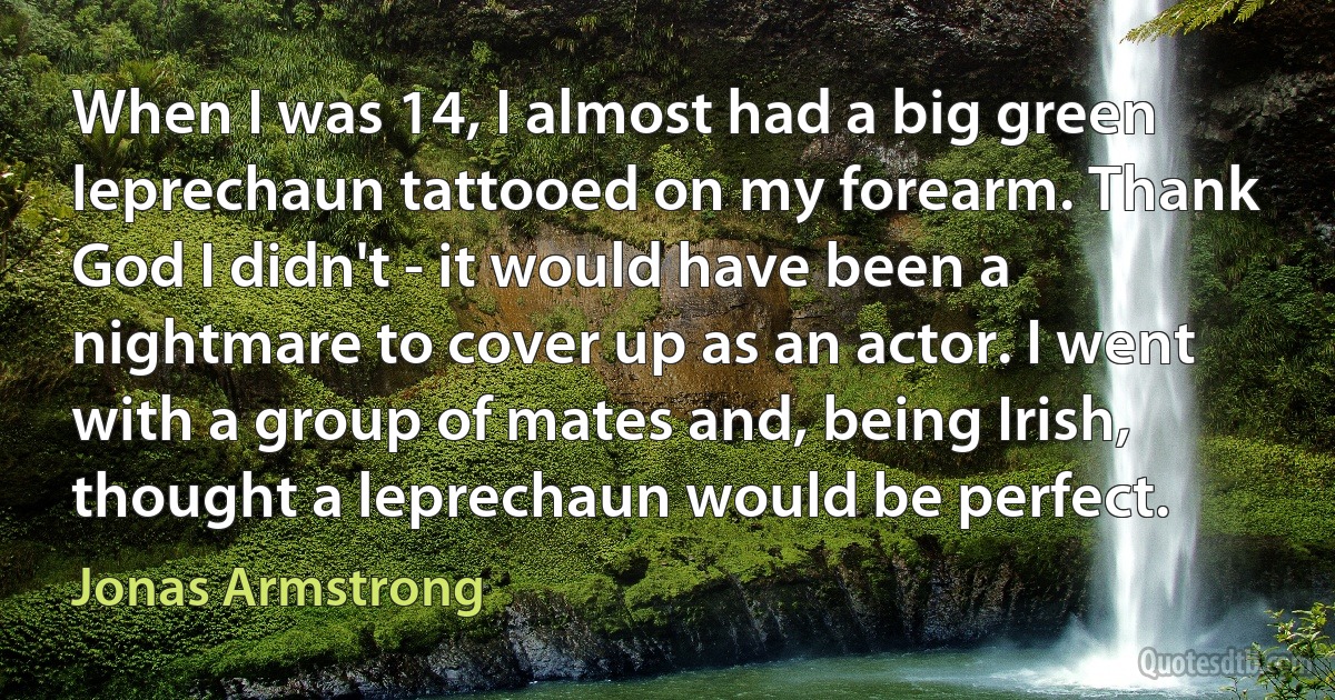 When I was 14, I almost had a big green leprechaun tattooed on my forearm. Thank God I didn't - it would have been a nightmare to cover up as an actor. I went with a group of mates and, being Irish, thought a leprechaun would be perfect. (Jonas Armstrong)