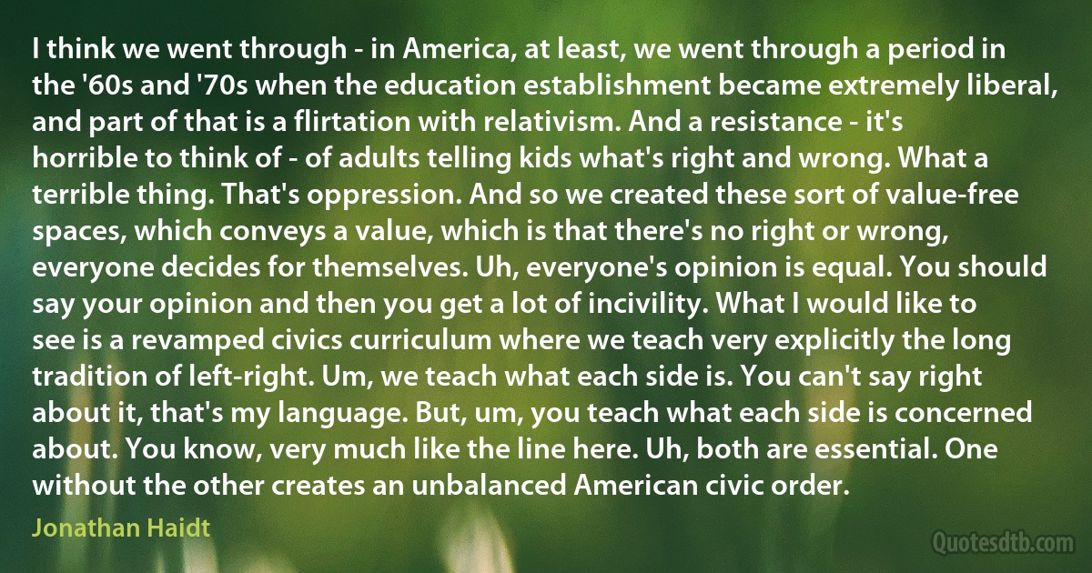 I think we went through - in America, at least, we went through a period in the '60s and '70s when the education establishment became extremely liberal, and part of that is a flirtation with relativism. And a resistance - it's horrible to think of - of adults telling kids what's right and wrong. What a terrible thing. That's oppression. And so we created these sort of value-free spaces, which conveys a value, which is that there's no right or wrong, everyone decides for themselves. Uh, everyone's opinion is equal. You should say your opinion and then you get a lot of incivility. What I would like to see is a revamped civics curriculum where we teach very explicitly the long tradition of left-right. Um, we teach what each side is. You can't say right about it, that's my language. But, um, you teach what each side is concerned about. You know, very much like the line here. Uh, both are essential. One without the other creates an unbalanced American civic order. (Jonathan Haidt)