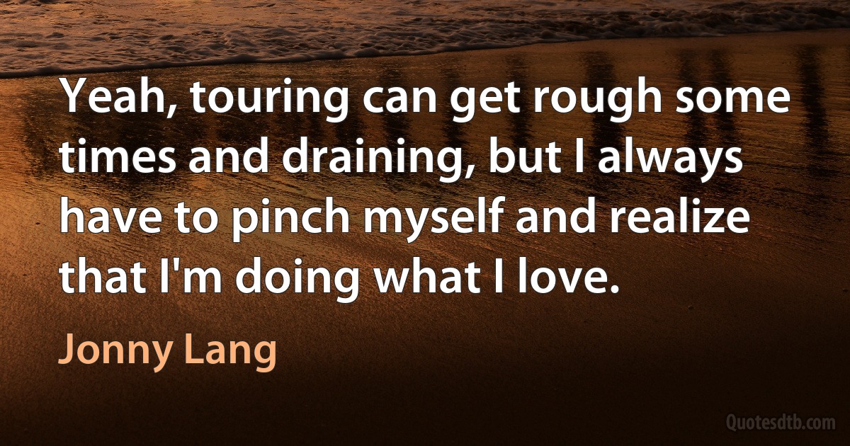 Yeah, touring can get rough some times and draining, but I always have to pinch myself and realize that I'm doing what I love. (Jonny Lang)