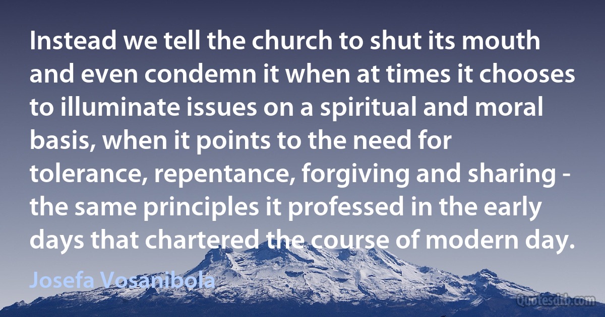 Instead we tell the church to shut its mouth and even condemn it when at times it chooses to illuminate issues on a spiritual and moral basis, when it points to the need for tolerance, repentance, forgiving and sharing - the same principles it professed in the early days that chartered the course of modern day. (Josefa Vosanibola)