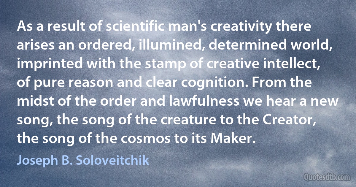 As a result of scientific man's creativity there arises an ordered, illumined, determined world, imprinted with the stamp of creative intellect, of pure reason and clear cognition. From the midst of the order and lawfulness we hear a new song, the song of the creature to the Creator, the song of the cosmos to its Maker. (Joseph B. Soloveitchik)