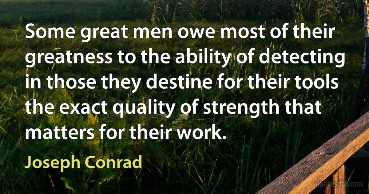 Some great men owe most of their greatness to the ability of detecting in those they destine for their tools the exact quality of strength that matters for their work. (Joseph Conrad)