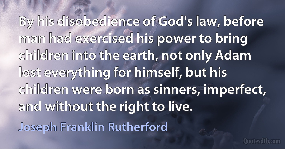 By his disobedience of God's law, before man had exercised his power to bring children into the earth, not only Adam lost everything for himself, but his children were born as sinners, imperfect, and without the right to live. (Joseph Franklin Rutherford)