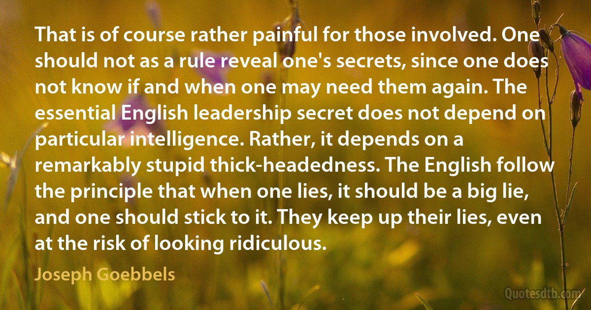 That is of course rather painful for those involved. One should not as a rule reveal one's secrets, since one does not know if and when one may need them again. The essential English leadership secret does not depend on particular intelligence. Rather, it depends on a remarkably stupid thick-headedness. The English follow the principle that when one lies, it should be a big lie, and one should stick to it. They keep up their lies, even at the risk of looking ridiculous. (Joseph Goebbels)