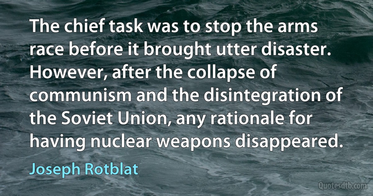 The chief task was to stop the arms race before it brought utter disaster. However, after the collapse of communism and the disintegration of the Soviet Union, any rationale for having nuclear weapons disappeared. (Joseph Rotblat)