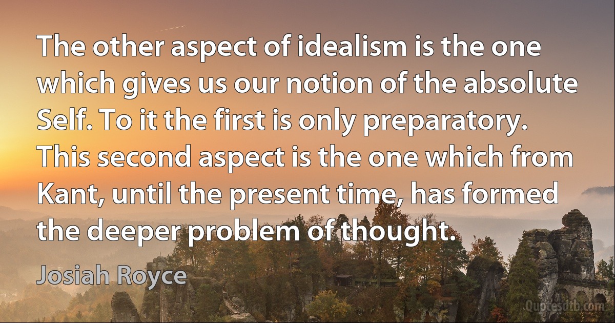 The other aspect of idealism is the one which gives us our notion of the absolute Self. To it the first is only preparatory. This second aspect is the one which from Kant, until the present time, has formed the deeper problem of thought. (Josiah Royce)