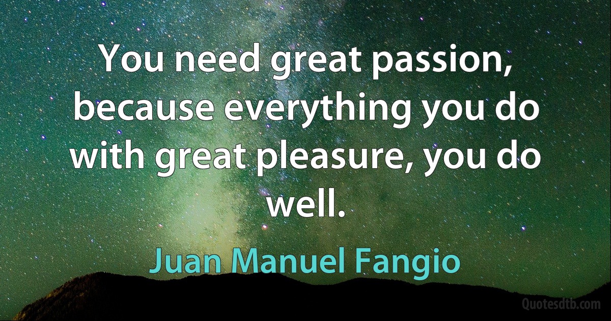 You need great passion, because everything you do with great pleasure, you do well. (Juan Manuel Fangio)