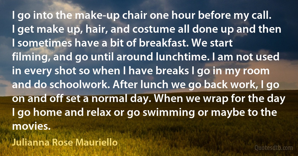 I go into the make-up chair one hour before my call. I get make up, hair, and costume all done up and then I sometimes have a bit of breakfast. We start filming, and go until around lunchtime. I am not used in every shot so when I have breaks I go in my room and do schoolwork. After lunch we go back work, I go on and off set a normal day. When we wrap for the day I go home and relax or go swimming or maybe to the movies. (Julianna Rose Mauriello)