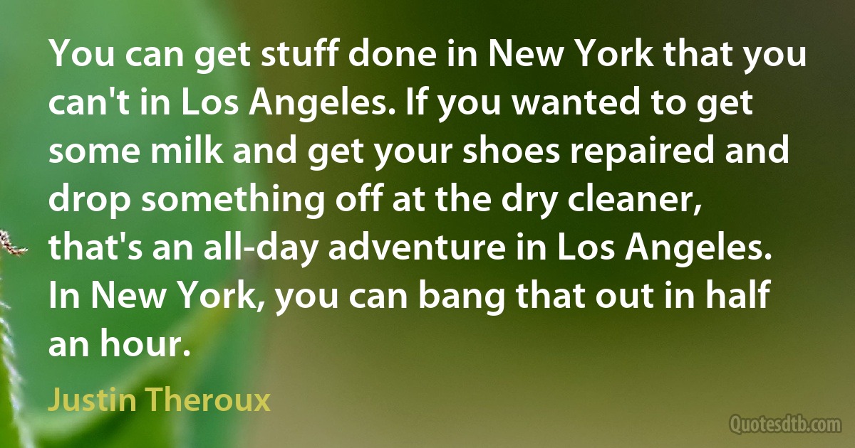 You can get stuff done in New York that you can't in Los Angeles. If you wanted to get some milk and get your shoes repaired and drop something off at the dry cleaner, that's an all-day adventure in Los Angeles. In New York, you can bang that out in half an hour. (Justin Theroux)