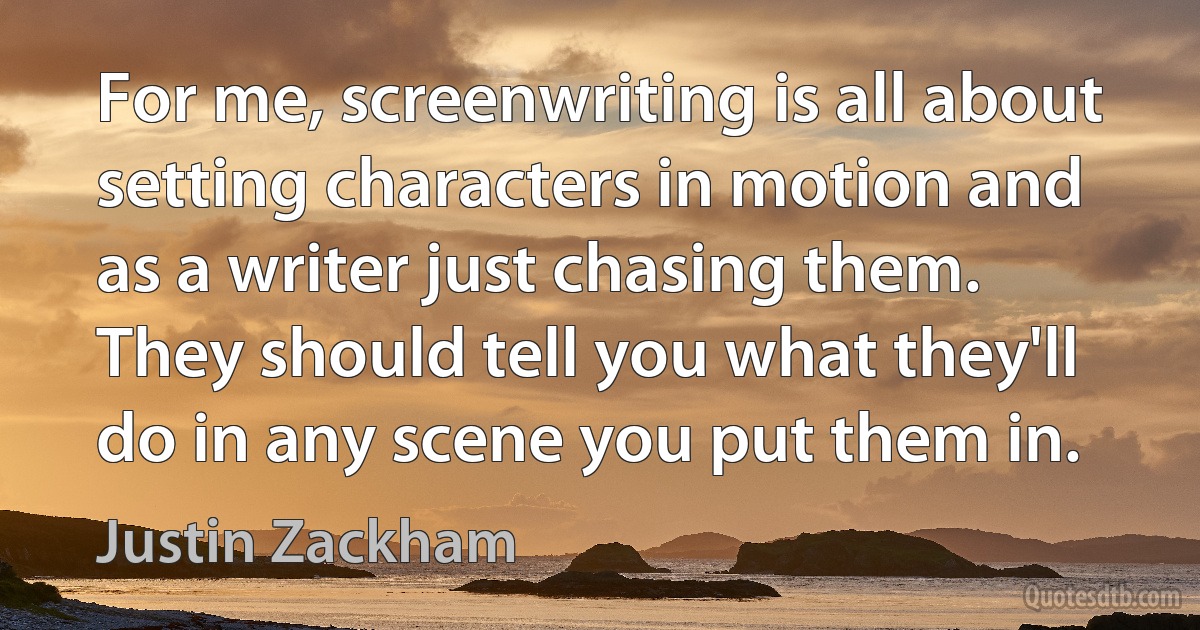 For me, screenwriting is all about setting characters in motion and as a writer just chasing them. They should tell you what they'll do in any scene you put them in. (Justin Zackham)