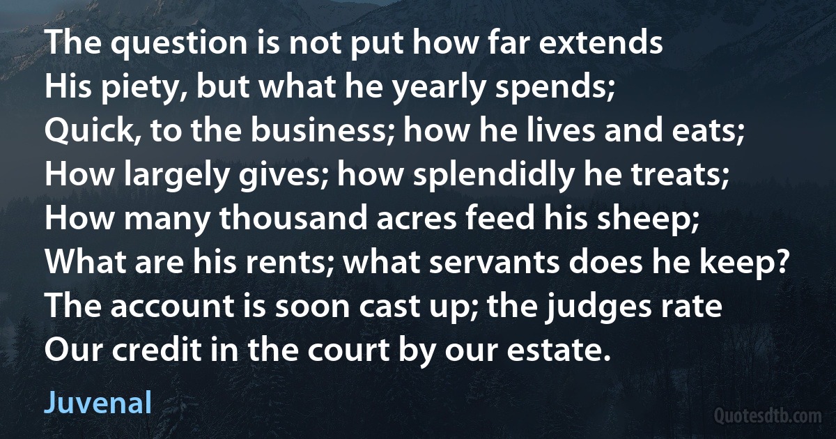 The question is not put how far extends
His piety, but what he yearly spends;
Quick, to the business; how he lives and eats;
How largely gives; how splendidly he treats;
How many thousand acres feed his sheep;
What are his rents; what servants does he keep?
The account is soon cast up; the judges rate
Our credit in the court by our estate. (Juvenal)