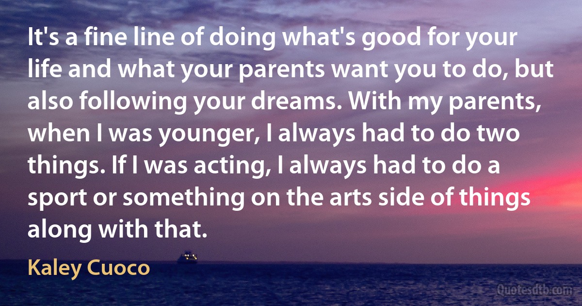 It's a fine line of doing what's good for your life and what your parents want you to do, but also following your dreams. With my parents, when I was younger, I always had to do two things. If I was acting, I always had to do a sport or something on the arts side of things along with that. (Kaley Cuoco)