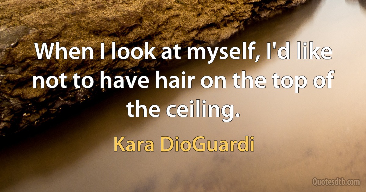 When I look at myself, I'd like not to have hair on the top of the ceiling. (Kara DioGuardi)