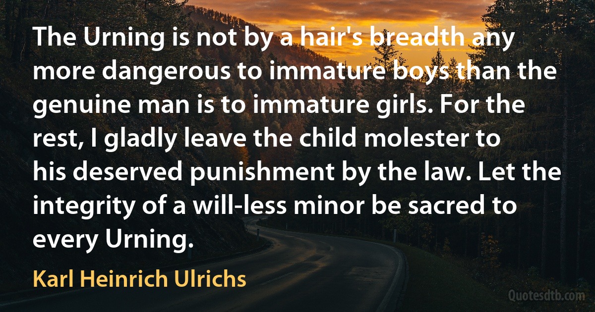 The Urning is not by a hair's breadth any more dangerous to immature boys than the genuine man is to immature girls. For the rest, I gladly leave the child molester to his deserved punishment by the law. Let the integrity of a will-less minor be sacred to every Urning. (Karl Heinrich Ulrichs)