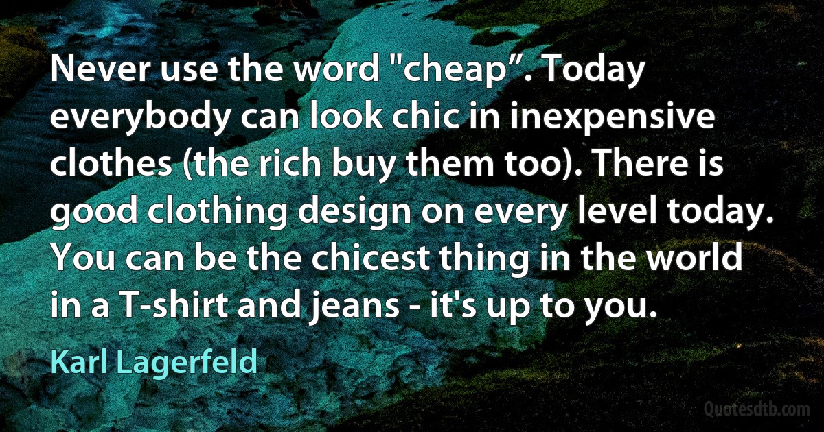 Never use the word "cheap”. Today everybody can look chic in inexpensive clothes (the rich buy them too). There is good clothing design on every level today. You can be the chicest thing in the world in a T-shirt and jeans - it's up to you. (Karl Lagerfeld)