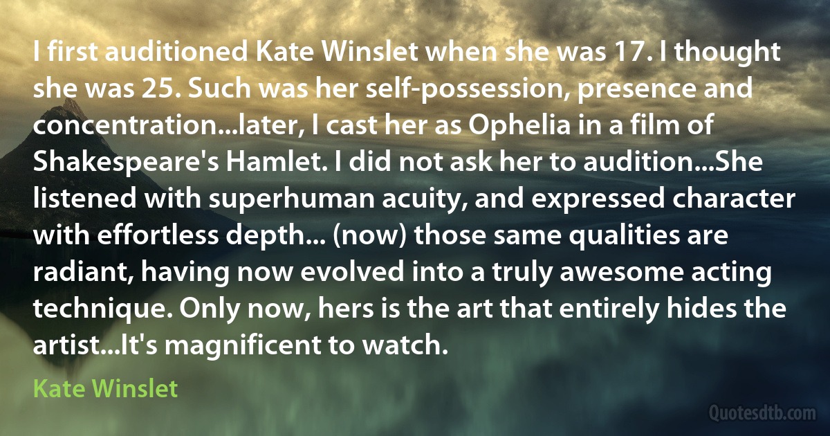 I first auditioned Kate Winslet when she was 17. I thought she was 25. Such was her self-possession, presence and concentration...later, I cast her as Ophelia in a film of Shakespeare's Hamlet. I did not ask her to audition...She listened with superhuman acuity, and expressed character with effortless depth... (now) those same qualities are radiant, having now evolved into a truly awesome acting technique. Only now, hers is the art that entirely hides the artist...It's magnificent to watch. (Kate Winslet)