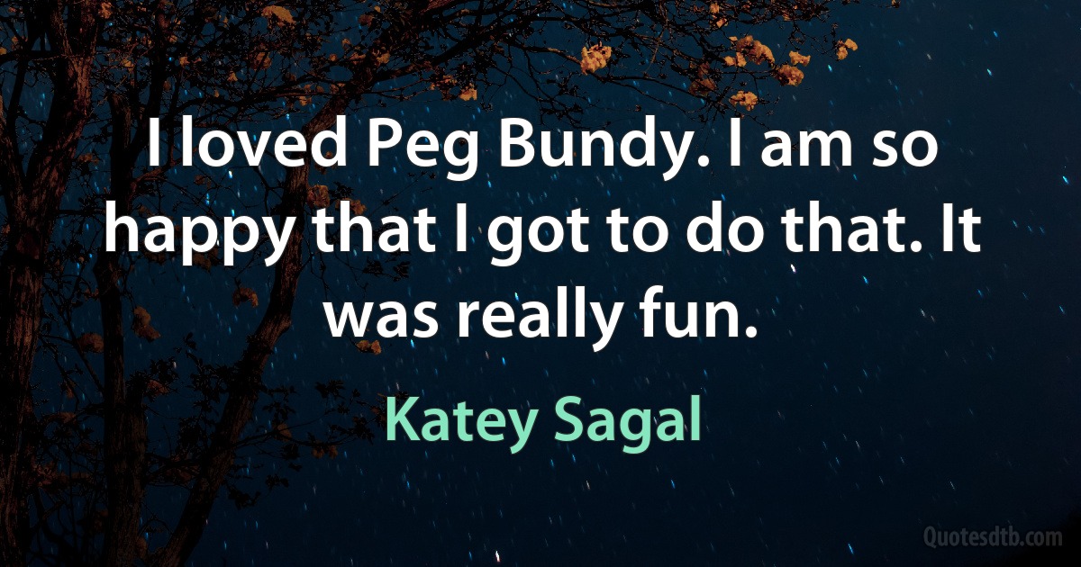 I loved Peg Bundy. I am so happy that I got to do that. It was really fun. (Katey Sagal)