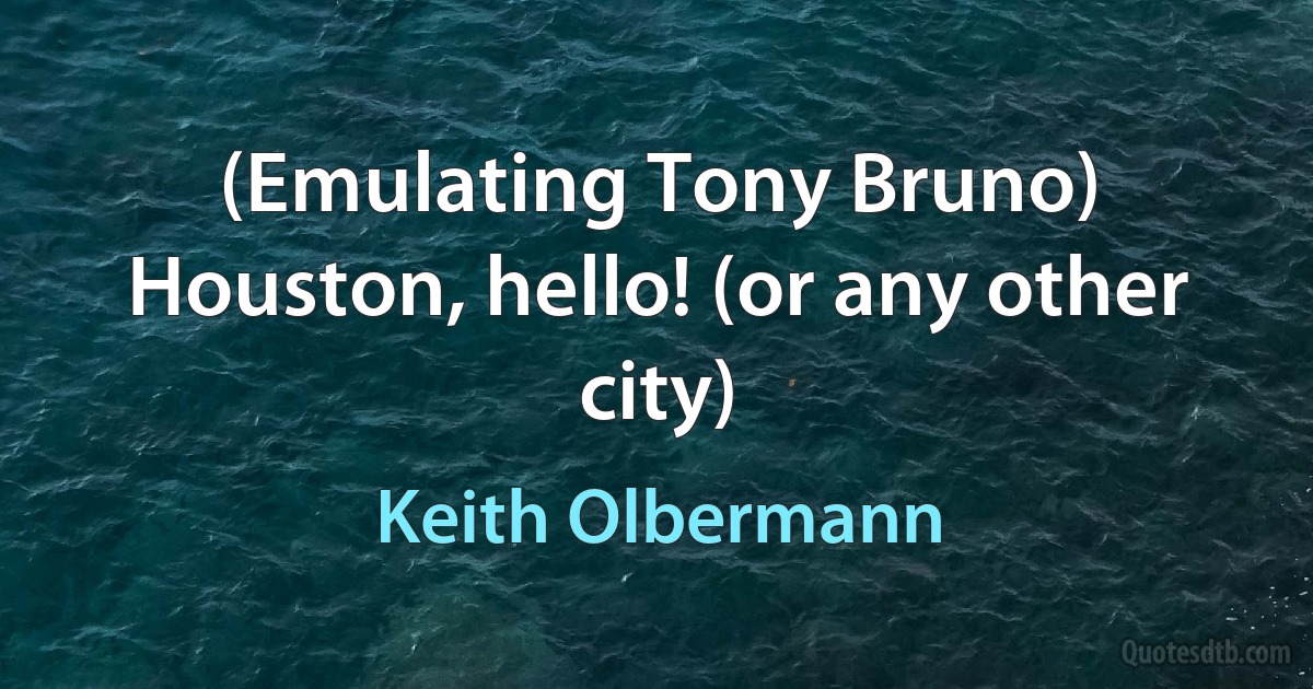 (Emulating Tony Bruno) Houston, hello! (or any other city) (Keith Olbermann)