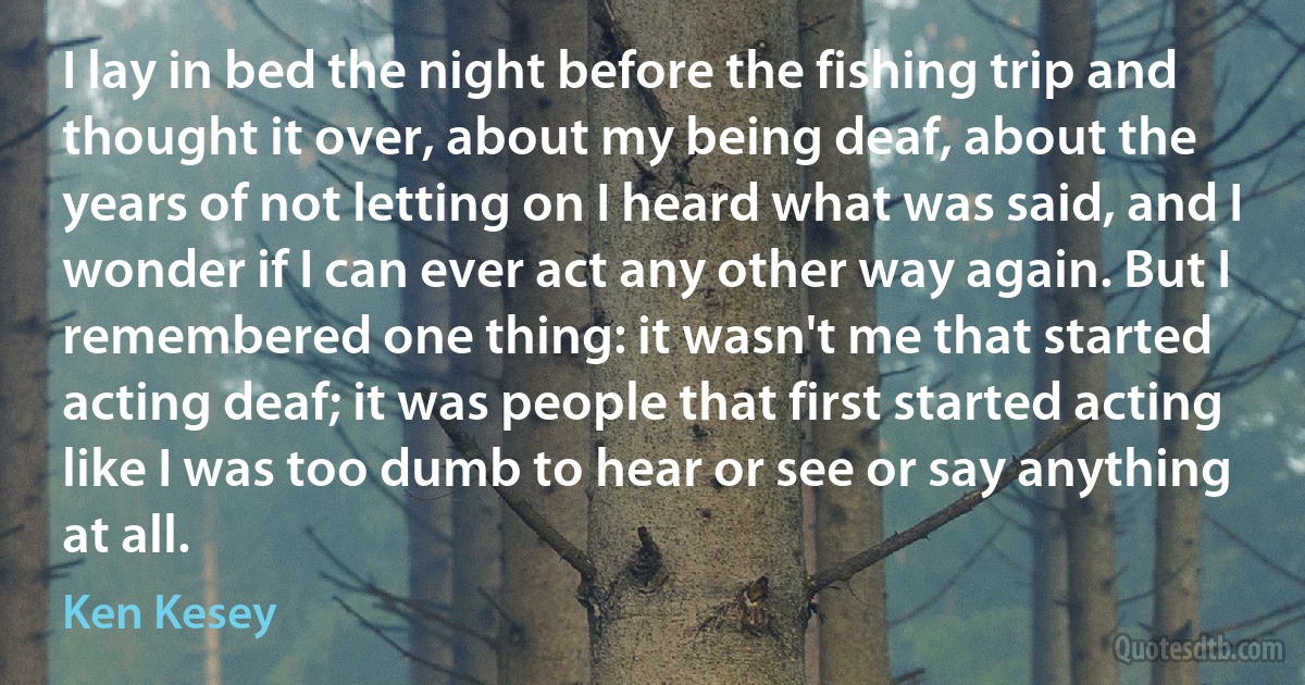 I lay in bed the night before the fishing trip and thought it over, about my being deaf, about the years of not letting on I heard what was said, and I wonder if I can ever act any other way again. But I remembered one thing: it wasn't me that started acting deaf; it was people that first started acting like I was too dumb to hear or see or say anything at all. (Ken Kesey)