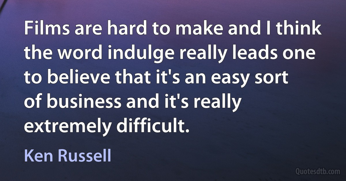 Films are hard to make and I think the word indulge really leads one to believe that it's an easy sort of business and it's really extremely difficult. (Ken Russell)