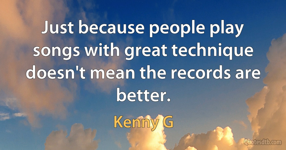 Just because people play songs with great technique doesn't mean the records are better. (Kenny G)