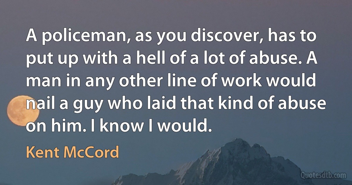 A policeman, as you discover, has to put up with a hell of a lot of abuse. A man in any other line of work would nail a guy who laid that kind of abuse on him. I know I would. (Kent McCord)