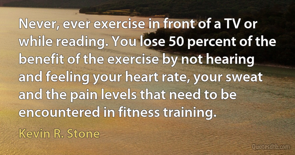 Never, ever exercise in front of a TV or while reading. You lose 50 percent of the benefit of the exercise by not hearing and feeling your heart rate, your sweat and the pain levels that need to be encountered in fitness training. (Kevin R. Stone)