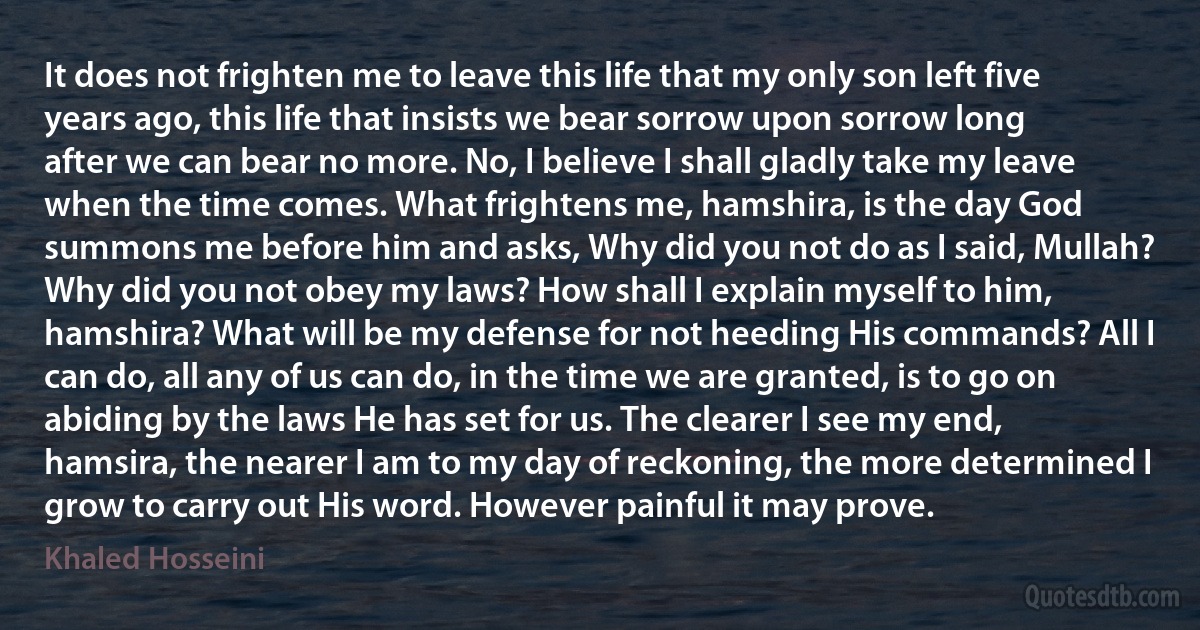 It does not frighten me to leave this life that my only son left five years ago, this life that insists we bear sorrow upon sorrow long after we can bear no more. No, I believe I shall gladly take my leave when the time comes. What frightens me, hamshira, is the day God summons me before him and asks, Why did you not do as I said, Mullah? Why did you not obey my laws? How shall I explain myself to him, hamshira? What will be my defense for not heeding His commands? All I can do, all any of us can do, in the time we are granted, is to go on abiding by the laws He has set for us. The clearer I see my end, hamsira, the nearer I am to my day of reckoning, the more determined I grow to carry out His word. However painful it may prove. (Khaled Hosseini)